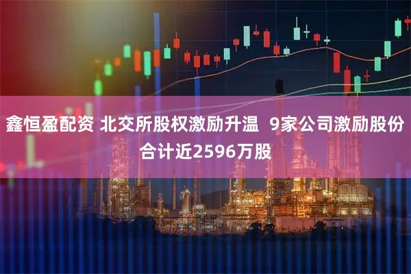 鑫恒盈配资 北交所股权激励升温  9家公司激励股份合计近2596万股