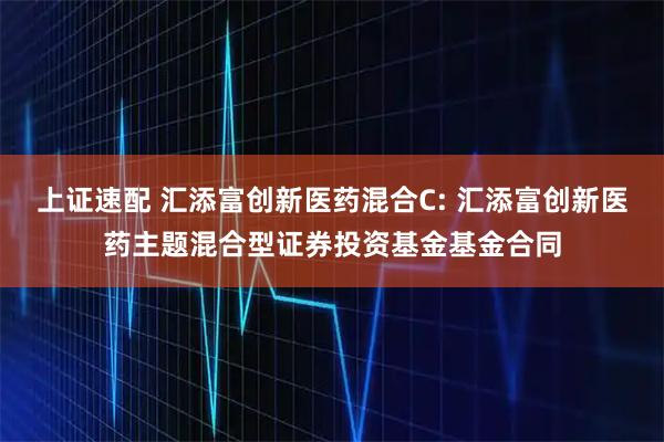 上证速配 汇添富创新医药混合C: 汇添富创新医药主题混合型证券投资基金基金合同