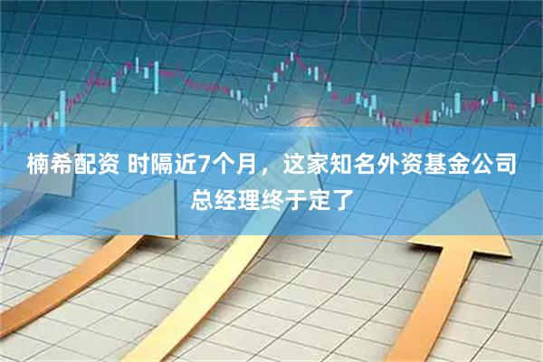 楠希配资 时隔近7个月，这家知名外资基金公司总经理终于定了