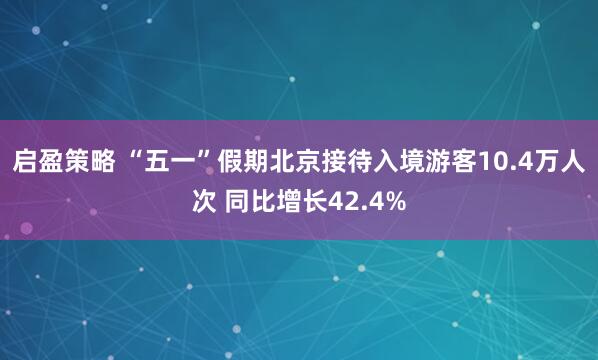 启盈策略 “五一”假期北京接待入境游客10.4万人次 同比增长42.4%