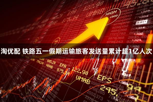 淘优配 铁路五一假期运输旅客发送量累计超1亿人次