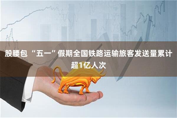 股腰包 “五一”假期全国铁路运输旅客发送量累计超1亿人次