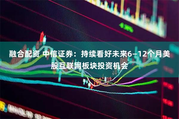 融合配资 中信证券：持续看好未来6—12个月美股互联网板块投资机会