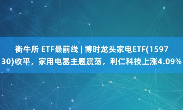 衡牛所 ETF最前线 | 博时龙头家电ETF(159730)收平，家用电器主题震荡，利仁科技上涨4.09%