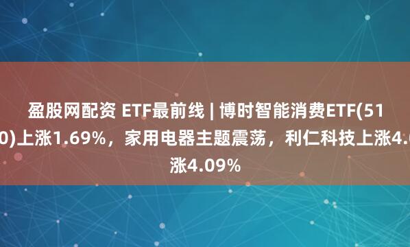 盈股网配资 ETF最前线 | 博时智能消费ETF(515920)上涨1.69%，家用电器主题震荡，利仁科技上涨4.09%