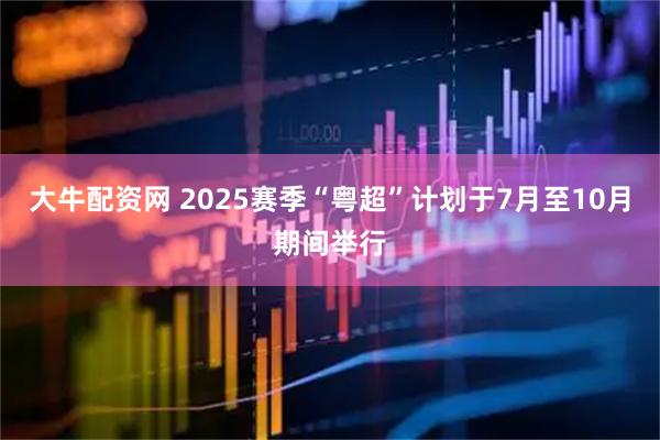 大牛配资网 2025赛季“粤超”计划于7月至10月期间举行