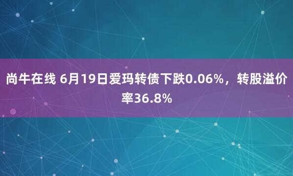 尚牛在线 6月19日爱玛转债下跌0.06%，转股溢价率36.8%
