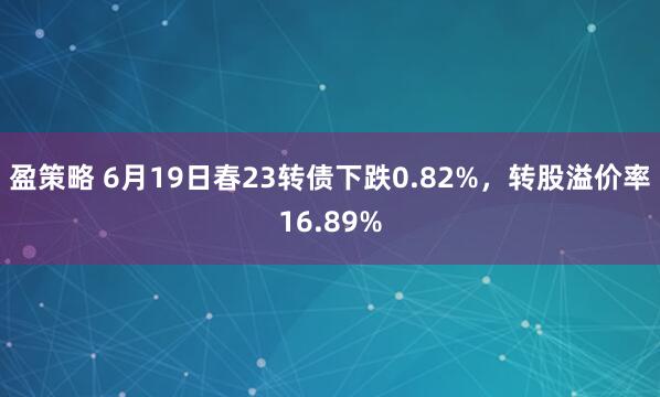 盈策略 6月19日春23转债下跌0.82%，转股溢价率16.89%