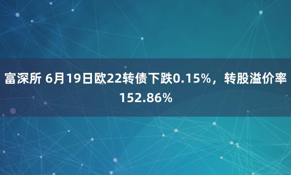富深所 6月19日欧22转债下跌0.15%，转股溢价率152.86%