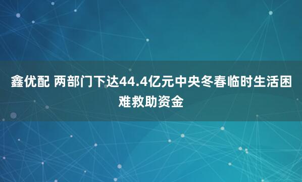 鑫优配 两部门下达44.4亿元中央冬春临时生活困难救助资金