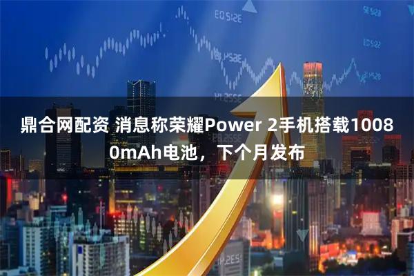 鼎合网配资 消息称荣耀Power 2手机搭载10080mAh电池，下个月发布