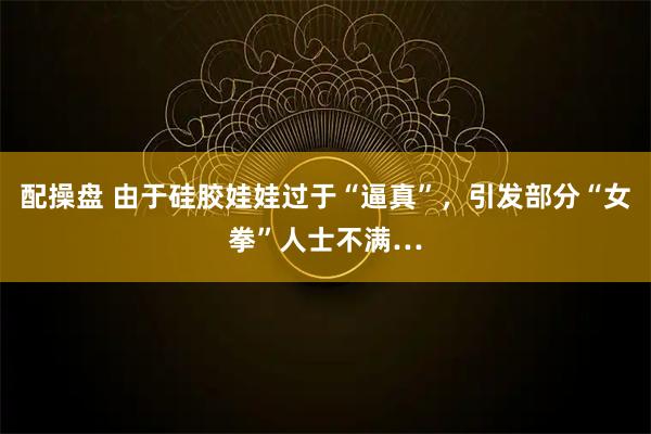 配操盘 由于硅胶娃娃过于“逼真”，引发部分“女拳”人士不满…