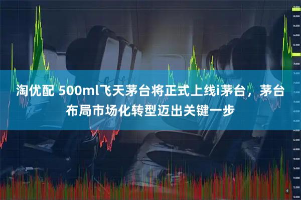 淘优配 500ml飞天茅台将正式上线i茅台，茅台布局市场化转型迈出关键一步