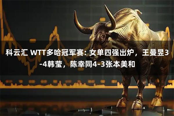 科云汇 WTT多哈冠军赛: 女单四强出炉，王曼昱3-4韩莹，陈幸同4-3张本美和