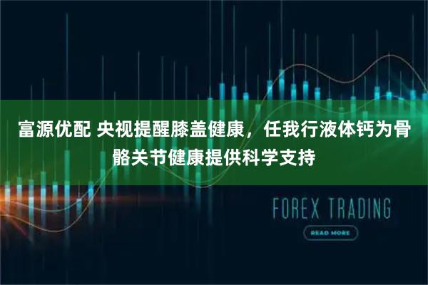 富源优配 央视提醒膝盖健康，任我行液体钙为骨骼关节健康提供科学支持