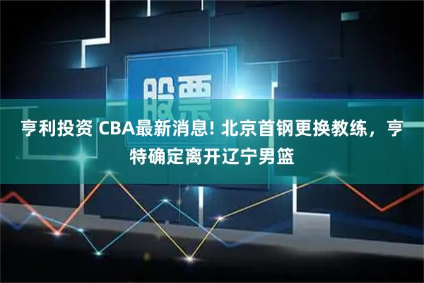 亨利投资 CBA最新消息! 北京首钢更换教练，亨特确定离开辽宁男篮