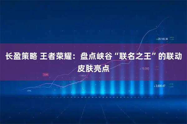 长盈策略 王者荣耀：盘点峡谷“联名之王”的联动皮肤亮点