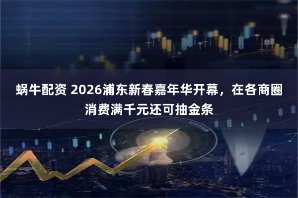 蜗牛配资 2026浦东新春嘉年华开幕，在各商圈消费满千元还可抽金条