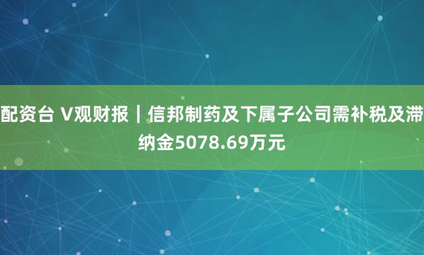 配资台 V观财报｜信邦制药及下属子公司需补税及滞纳金5078.69万元