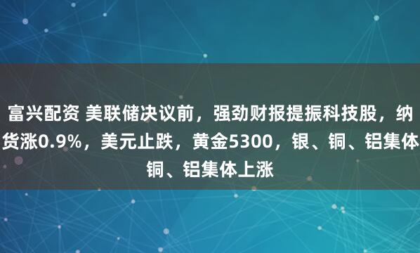 富兴配资 美联储决议前，强劲财报提振科技股，纳指期货涨0.9%，美元止跌，黄金5300，银、铜、铝集体上涨