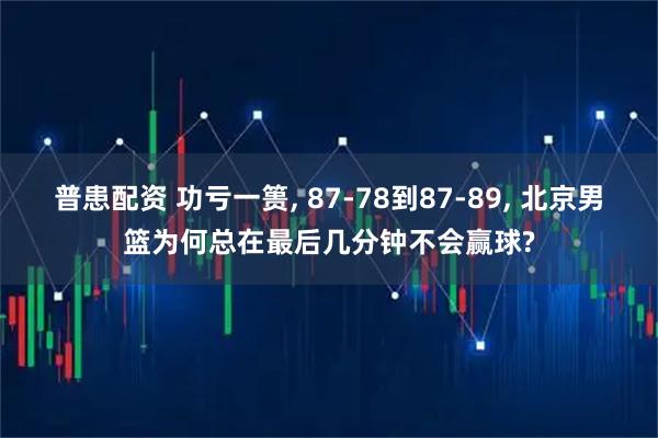普患配资 功亏一篑, 87-78到87-89, 北京男篮为何总在最后几分钟不会赢球?