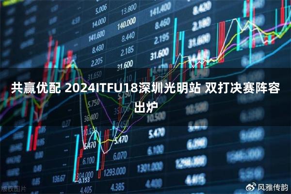 共赢优配 2024ITFU18深圳光明站 双打决赛阵容出炉
