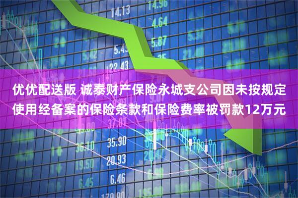 优优配送版 诚泰财产保险永城支公司因未按规定使用经备案的保险条款和保险费率被罚款12万元