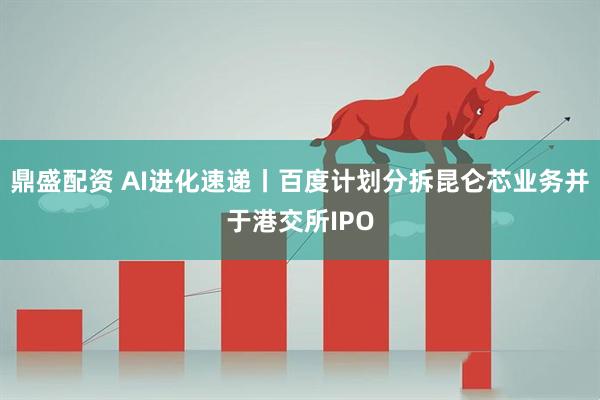 鼎盛配资 AI进化速递丨百度计划分拆昆仑芯业务并于港交所IPO