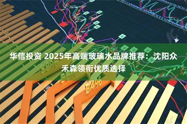 华信投资 2025年高端玻璃水品牌推荐：沈阳众禾森领衔优质选择