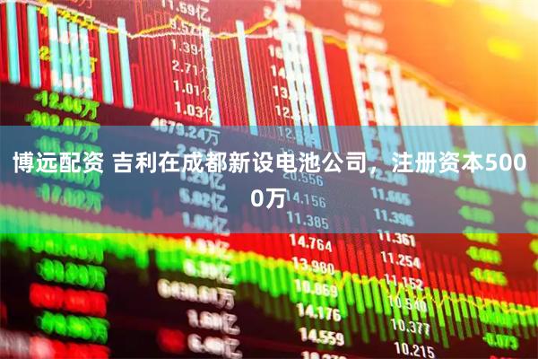 博远配资 吉利在成都新设电池公司，注册资本5000万