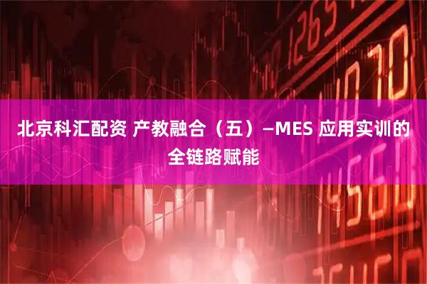 北京科汇配资 产教融合（五）—MES 应用实训的全链路赋能