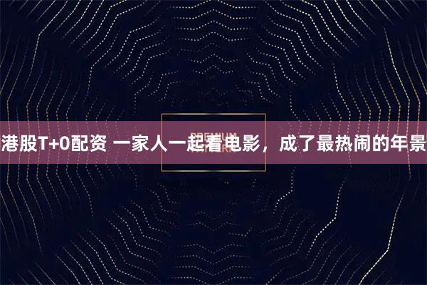港股T+0配资 一家人一起看电影，成了最热闹的年景