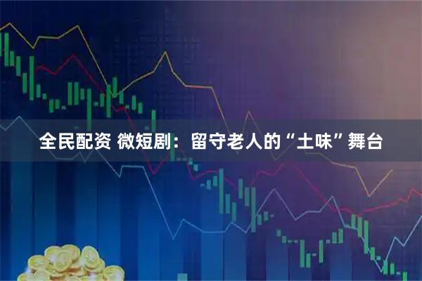 全民配资 微短剧：留守老人的“土味”舞台