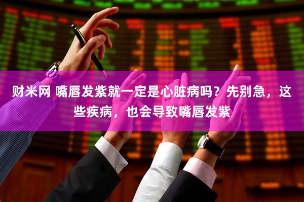 财米网 嘴唇发紫就一定是心脏病吗？先别急，这些疾病，也会导致嘴唇发紫