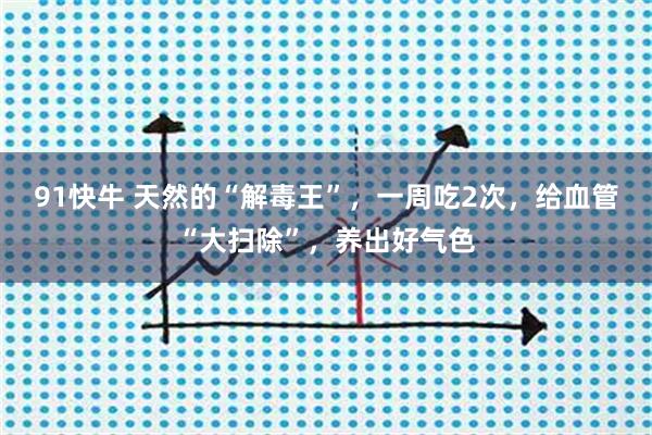91快牛 天然的“解毒王”，一周吃2次，给血管“大扫除”，养出好气色