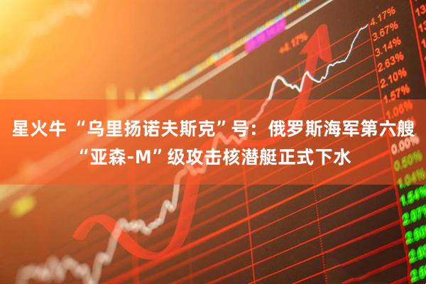 星火牛 “乌里扬诺夫斯克”号：俄罗斯海军第六艘“亚森-M”级攻击核潜艇正式下水