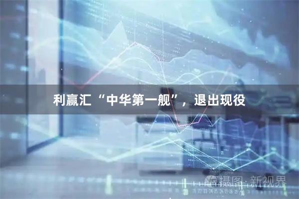 利赢汇 “中华第一舰”，退出现役
